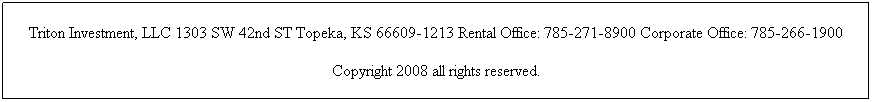 Text Box: Triton Investment, LLC 1303 SW 42nd ST Topeka, KS 66609-1213 Rental Office: 785-271-8900 Corporate Office: 785-266-1900
Copyright 2008 all rights reserved. 
